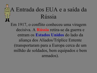 A Entrada dos EUA e a saída da
Rússia
Em 1917, o conflito conheceu uma viragem
decisiva. A Rússia retira-se da guerra e
entram os Estados Unidos do lado da
aliança dos Aliados/Tríplice Entente
(transportaram para a Europa cerca de um
milhão de soldados, bem equipados e bem
armados).
 