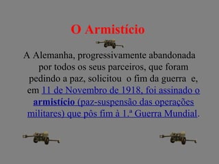 O Armistício
A Alemanha, progressivamente abandonada
por todos os seus parceiros, que foram
pedindo a paz, solicitou o fim da guerra e,
em 11 de Novembro de 1918, foi assinado o
armistício (paz-suspensão das operações
militares) que pôs fim à 1.ª Guerra Mundial.
 