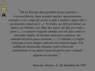“Há na Europa duas grandes forças opostas e
irreconciliáveis, duas grandes nações que procuram
estender o seu campo de acção a todo o mundo e impor-lhe o
seu domínio comercial (…). No Cabo, na África Central, na
Índia e no Oriente, nas ilhas dos mares do Sul, por toda a
parte (…) o caixeiro-viajante alemão está em luta contra o
mercador inglês. Se há uma mina para explorar, um
caminho-de-ferro para construir, (…) o Alemão e o Inglês
esforçam-se por chegar cada um em primeiro lugar. Um
milhão de minúsculas disputas estão à beira de
transformar-se na maior causa de guerra que o mundo
alguma vez assistiu.”
Saturday Review, 11 de Setembro de 1897
 