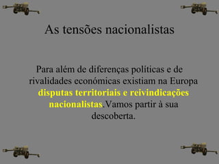 As tensões nacionalistas
Para além de diferenças políticas e de
rivalidades económicas existiam na Europa
disputas territoriais e reivindicações
nacionalistas.Vamos partir à sua
descoberta.
 
