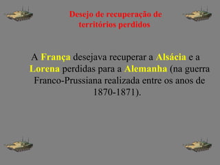 A França desejava recuperar a Alsácia e a
Lorena perdidas para a Alemanha (na guerra
Franco-Prussiana realizada entre os anos de
1870-1871).
Desejo de recuperação de
territórios perdidos
 