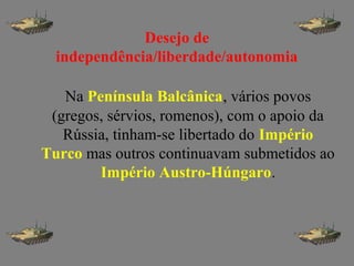 Desejo de
independência/liberdade/autonomia
Na Península Balcânica, vários povos
(gregos, sérvios, romenos), com o apoio da
Rússia, tinham-se libertado do Império
Turco mas outros continuavam submetidos ao
Império Austro-Húngaro.
 