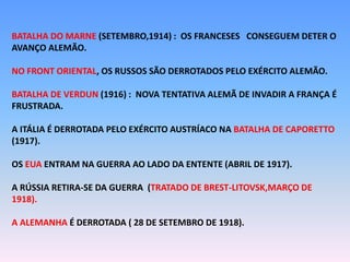 BATALHA DO MARNE (SETEMBRO,1914) : OS FRANCESES CONSEGUEM DETER O
AVANÇO ALEMÃO.
NO FRONT ORIENTAL, OS RUSSOS SÃO DERROTADOS PELO EXÉRCITO ALEMÃO.
BATALHA DE VERDUN (1916) : NOVA TENTATIVA ALEMÃ DE INVADIR A FRANÇA É
FRUSTRADA.
A ITÁLIA É DERROTADA PELO EXÉRCITO AUSTRÍACO NA BATALHA DE CAPORETTO
(1917).
OS EUA ENTRAM NA GUERRA AO LADO DA ENTENTE (ABRIL DE 1917).
A RÚSSIA RETIRA-SE DA GUERRA (TRATADO DE BREST-LITOVSK,MARÇO DE
1918).
A ALEMANHA É DERROTADA ( 28 DE SETEMBRO DE 1918).
 