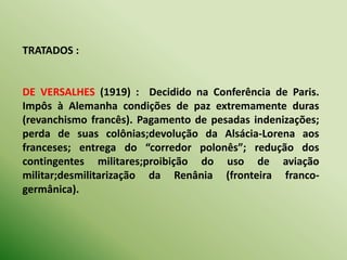 TRATADOS :
DE VERSALHES (1919) : Decidido na Conferência de Paris.
Impôs à Alemanha condições de paz extremamente duras
(revanchismo francês). Pagamento de pesadas indenizações;
perda de suas colônias;devolução da Alsácia-Lorena aos
franceses; entrega do “corredor polonês”; redução dos
contingentes militares;proibição do uso de aviação
militar;desmilitarização da Renânia (fronteira franco-
germânica).
 