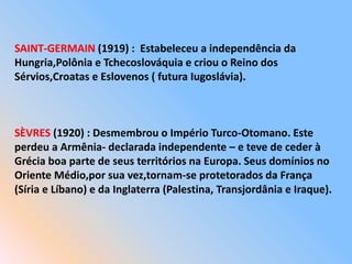 SAINT-GERMAIN (1919) : Estabeleceu a independência da
Hungria,Polônia e Tchecoslováquia e criou o Reino dos
Sérvios,Croatas e Eslovenos ( futura Iugoslávia).
SÈVRES (1920) : Desmembrou o Império Turco-Otomano. Este
perdeu a Armênia- declarada independente – e teve de ceder à
Grécia boa parte de seus territórios na Europa. Seus domínios no
Oriente Médio,por sua vez,tornam-se protetorados da França
(Síria e Líbano) e da Inglaterra (Palestina, Transjordânia e Iraque).
 