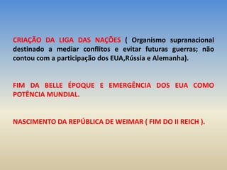 CRIAÇÃO DA LIGA DAS NAÇÕES ( Organismo supranacional
destinado a mediar conflitos e evitar futuras guerras; não
contou com a participação dos EUA,Rússia e Alemanha).
FIM DA BELLE ÉPOQUE E EMERGÊNCIA DOS EUA COMO
POTÊNCIA MUNDIAL.
NASCIMENTO DA REPÚBLICA DE WEIMAR ( FIM DO II REICH ).
 