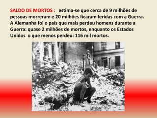 SALDO DE MORTOS : estima-se que cerca de 9 milhões de
pessoas morreram e 20 milhões ficaram feridas com a Guerra.
A Alemanha foi o país que mais perdeu homens durante a
Guerra: quase 2 milhões de mortos, enquanto os Estados
Unidos o que menos perdeu: 116 mil mortos.
 