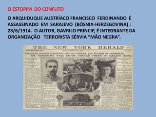 O ESTOPIM DO CONFLITO
O ARQUIDUQUE AUSTRÍACO FRANCISCO FERDINANDO É
ASSASSINADO EM SARAJEVO (BÓSNIA-HERZEGOVINA) :
28/6/1914. O AUTOR, GAVRILO PRINCIP, É INTEGRANTE DA
ORGANIZAÇÃO TERRORISTA SÉRVIA “MÃO NEGRA”.
 