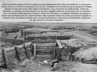 Entre trincheiras inimigas havia um espaço de aproximadamente 200 metros de distância, no qual jaziam
muitos mortos ou feridos que esperavam por socorro. Entretanto só era possível que as equipes de resgate
saíssem à noite para tentar salvar algum combatente, o que costumava ser tarde demais. Ainda nas
trincheiras, os soldados se alimentavam com carnes e vegetais enlatados ou biscoitos. Em um momento
único, no primeiro Natal depois de iniciada a Guerra de Trincheiras, os soldados cessaram os ataques e
saíram das trincheiras para se cumprimentarem. Mas o grande número de mortos que viria em seguida e o
elevado índice de estresse causado pelo combate aumentaram o ódio entre os combatentes, impedindo
que algo parecido ocorresse novamente.
 