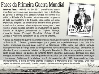 A saída da Rússia da guerra está relacionada à revolução socialista ocorrida em seu território
no final de 1917. O novo governo alegou que a guerra era imperialista e que o seu país tinha
muitos problemas internos para resolver. A Alemanha, então, jogou sua última cartada,
avançando sobre a França antes da chegado dos norte-americanos à Europa. Entretanto, os
alemães foram novamente detidos na Segunda Batalha do Marne e forçados a recuar. A
partir desse recuo, os países da Entente foram impondo sucessivas derrotas aos seus
inimigos. A Alemanha ainda resistia quando foi sacudida por uma rebelião interna, que forçou
o imperador Guilherme II a abdicar em 9 de novembro de 1918. Assumindo o poder
imediatamente, o novo governo alemão substituiu a Monarquia pela República. Dois dias
depois rendeu-se, assinando um documento que declarava a guerra terminada.
Terceira fase: (1917-1918). Em 1917, primeiro ano dessa
nova fase, ocorreram dois fatos decisivos para o desfecho
da guerra: a entrada dos Estados Unidos no conflito e a
saída da Rússia. Os Estados Unidos entraram na guerra
ao lado da Inglaterra e da França. Esse apoio tem uma
explicação simples: os americanos tinham feitos grandes
investimentos nesses países e queriam assegurar o seu
retorno. Outras nações também se envolveram na guerra.
Turquia e Bulgária juntaram-se à Tríplice Aliança,
enquanto Japão, Portugal, Romênia, Grécia, Brasil,
Canadá e Argentina colocaram-se ao lado da Entente.
 