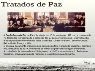A Conferência de Paz de Paris foi aberta em 18 de janeiro de 1919 com a presença de
70 delegados representando a coligação dos 27 países vitoriosos na I Guerra Mundial
mas foi politicamente dominada pelos chamados "Quatro Grandes", Estados Unidos,
Reino Unido, França e Itália.
O principal documento produzido pela conferência foi o Tratado de Versalhes, assinado
em 28 de junho de 1919, que definia os termos da paz com as nações derrotadas.
A conferência foi encerrada em 20 de janeiro de 1920, mas os termos do Tratado de
Versalhes, provocaram grande mal estar e ressentimento na Alemanha.
 