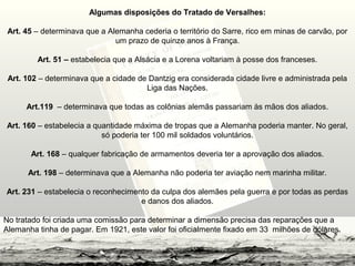 Algumas disposições do Tratado de Versalhes:
Art. 45 – determinava que a Alemanha cederia o território do Sarre, rico em minas de carvão, por
um prazo de quinze anos à França.
Art. 51 – estabelecia que a Alsácia e a Lorena voltariam à posse dos franceses.
Art. 102 – determinava que a cidade de Dantzig era considerada cidade livre e administrada pela
Liga das Nações.
Art.119 – determinava que todas as colônias alemãs passariam às mãos dos aliados.
Art. 160 – estabelecia a quantidade máxima de tropas que a Alemanha poderia manter. No geral,
só poderia ter 100 mil soldados voluntários.
Art. 168 – qualquer fabricação de armamentos deveria ter a aprovação dos aliados.
Art. 198 – determinava que a Alemanha não poderia ter aviação nem marinha militar.
Art. 231 – estabelecia o reconhecimento da culpa dos alemães pela guerra e por todas as perdas
e danos dos aliados.
No tratado foi criada uma comissão para determinar a dimensão precisa das reparações que a
Alemanha tinha de pagar. Em 1921, este valor foi oficialmente fixado em 33 milhões de dólares.
 
