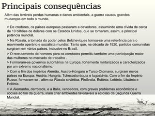 Além das terríveis perdas humanas e danos ambientais, a guerra causou grandes
mudanças em todo o mundo.
> De credores, os países europeus passaram a devedores, assumindo uma dívida de cerca
de 10 bilhões de dólares com os Estados Unidos, que se tornaram, assim, a principal
potência mundial.
> Na Rússia, a tomada do poder pelos Bolcheviques tornou-se uma referência para o
movimento operário e socialista mundial. Tanto que, na década de 1920, partidos comunistas
surgiram em vários paises, inclusive no Brasil.
> O recrutamento de homens para os combates permitiu também uma participação maior
das mulheres no mercado de trabalho .
> Formaram-se governos autoritários na Europa, fortemente militarizados e caracterizados
por um extremo nacionalismo.
> Com o fim dos impérios Alemão, Austro-Húngaro e Turco-Otomano, surgiram novos
países na Europa: Áustria, Hungria, Tchecoslováquia e Iugoslávia. Com o fim do Império
Russo, formaram-se , além da Rússia soviética, Finlândia, Estônia, Letônia, Lituânia e
Polônia.
> A Alemanha, derrotada, e a Itália, vencedora, com graves problemas econômicos e
sociais ao fim da guerra, iriam criar ambientes favoráveis á eclosão da Segunda Guerra
Mundial.
 