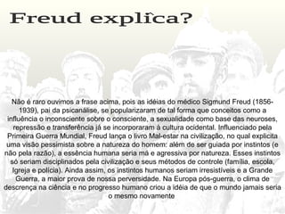 Não é raro ouvimos a frase acima, pois as idéias do médico Sigmund Freud (1856-
1939), pai da psicanálise, se popularizaram de tal forma que conceitos como a
influência o inconsciente sobre o consciente, a sexualidade como base das neuroses,
repressão e transferência já se incorporaram à cultura ocidental. Influenciado pela
Primeira Guerra Mundial, Freud lança o livro Mal-estar na civilização, no qual explicita
uma visão pessimista sobre a natureza do homem: além de ser guiada por instintos (e
não pela razão), a essência humana seria má e agressiva por natureza. Esses instintos
só seriam disciplinados pela civilização e seus métodos de controle (família, escola,
Igreja e polícia). Ainda assim, os instintos humanos seriam irresistíveis e a Grande
Guerra, a maior prova de nossa perversidade. Na Europa pós-guerra, o clima de
descrença na ciência e no progresso humano criou a idéia de que o mundo jamais seria
o mesmo novamente
 
