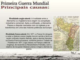 Rivalidade anglo-alemã: A rivalidade entre a
Alemanha e a Inglaterra teve origem na competição
industrial e comercial. Após a unificação, a Alemanha
Passou a disputar mercados com os ingleses e se
transformou em uma das maiores potências da Europa
Rivalidade franco-alemã: Em 1871, a França foi obrigada
a ceder a Alsácia-Lorena (região rica em carvão e ferro) ao
recém unificado Império Alemão, após a derrota francesa
na Guerra Franco-prussiana, conforme previa o Tratado de
Frankfurt em 1871. Logo nasceu na França a idéia de
vingança, de revanche (o Revanchismo Francês), com o
objetivo de recuperar Alsácia-Lorena e vingar a derrota na
guerra.
 
