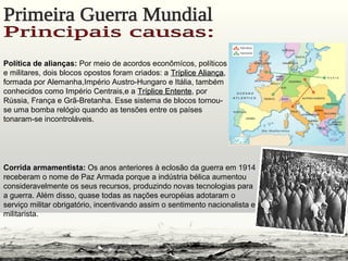 Política de alianças: Por meio de acordos econômícos, políticos
e militares, dois blocos opostos foram criados: a Tríplice AliançaTríplice Aliança,
formada por Alemanha,Império Austro-Hungaro e Itália, também
conhecidos como Império Centrais,e a Tríplice EntenteTríplice Entente, por
Rússia, França e Grã-Bretanha. Esse sistema de blocos tornou-
se uma bomba relógio quando as tensões entre os países
tonaram-se incontroláveis.
Corrida armamentista: Os anos anteriores à eclosão da guerra em 1914
receberam o nome de Paz Armada porque a indústria bélica aumentou
consideravelmente os seus recursos, produzindo novas tecnologias para
a guerra. Além disso, quase todas as nações européias adotaram o
serviço militar obrigatório, incentivando assim o sentimento nacionalista e
militarista.
 