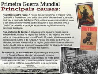 Rivalidade austro-russa: A Rússia desejava dominar o Império Turco-
Otamano, a fim de obter uma saída para o mar Mediterrâneo, e, também,
controlar a península Balcânica. Para justificar esse expansionismo, criou
o pan-eslavismo movimente político segundo o qual a Rússia tinha o
"direito" de defender e proteger as pequenas nações eslavas da
península Balcânica.
Nacionalismo da Sérvia: Á Sérvia era uma pequena nação eslava
independente, situada na região dos Bálcãs. O seu objetivo era reunir
todos os povos eslavos em um só Estado. O projeto sérvio contrariava os
interesses da Áustria e da Turquia.A Rússia era aliada da Sérvia. Os
alemães, também interessados na região, pretendiam construir a ferrovia
Berlim-Bagdá para ter acesso direto ao petróleo da Mesopotâmia (atual
Iraque), acabando com a primazia dos ingleses.
Exacerbação do nacionalismo: O período que antecedeu
a Primeira Guerra Mundial foi marcado por uma
exacerbação do nacionalismo. As potências, de modo geral,
cultivavam um discurso e uma mentalidade baseados em
suas glórias militares, no poder bélico e na supremacia
nacional.
 