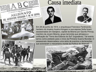 Em 28 de junho de 1914, o arquiduque Francisco Ferdinando,
herdeiro do Império Austro-Húngaro e sua esposa Sofia foram
assassinados em Sarajevo, capital da Bósnia por Gavrilo Princip,
membro da Jovem Bósnia, grupo terrorista que almejava a
unificação da "Terra dos Eslavos do Sul" (Iugoslávia). Tal evento
serviu como pretexto para o início da Primeira Guerra Mundial. O
assassinato desencadeou uma série de eventos e declarações
que acionaram o mecanismo mortal da Política de Alianças.
 