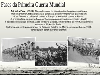 Primeira Fase: (1914). O estado-maior do exército alemão pôs em prática o
Plano Schlieffen, tática ofensiva e defensiva que movimentava o exército em
duas frentes: a ocidental, contra a França, e a oriental, contra a Rússia.
A primeira fase da guerra ficou conhecida como guerra de movimento, devido
à agilidade do ataque alemão. Após invadir a Bélgica, em setembro de 1914, os alemães
estavam a 70 km de Paris.
Os franceses contra-atacaram e, na Primeira Batalha do Marne, em setembro de 1914,
conseguiram deter o avanço alemão.
 