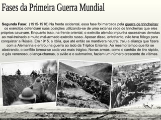 Segunda Fase: (1915-1916) Na frente ocidental, essa fase foi marcada pela guerra de trincheirasguerra de trincheiras:
os exércitos defendiam suas posições utilizando-se de uma extensa rede de trincheiras que eles
próprios cavavam. Enquanto isso, na frente oriental, o exército alemão impunha sucessivas derrotas
ao mal-treinado e muito mal-armado exército russo. Apesar disso, entretanto, não teve fôlego para
conquistar a Rússia. Em 1915, a Itália, que até então se mantivera neutra, traiu a aliança que fizera
com a Alemanha e entrou na guerra ao lado da Tríplice Entente. Ao mesmo tempo que foi se
alastrando, o conflito tornou-se cada vez mais trágico. Novas armas, como o canhão de tiro rápido,
o gás venenoso, o lança-chamas, o avião e o submarino, faziam um número crescente de vítimas.
 