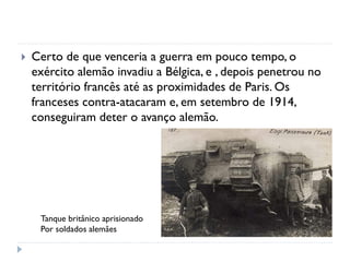 Certo de que venceria a guerra em pouco tempo, o
exército alemão invadiu a Bélgica, e , depois penetrou no
território francês até as proximidades de Paris. Os
franceses contra-atacaram e, em setembro de 1914,
conseguiram deter o avanço alemão.
Tanque britânico aprisionado
Por soldados alemães
 