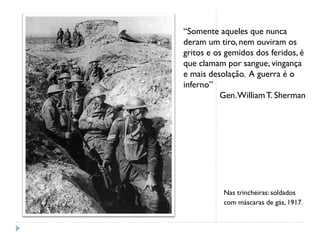 Nas trincheiras: soldados
com máscaras de gás, 1917.
“Somente aqueles que nunca
deram um tiro, nem ouviram os
gritos e os gemidos dos feridos, é
que clamam por sangue, vingança
e mais desolação. A guerra é o
inferno”
Gen.WilliamT. Sherman
 