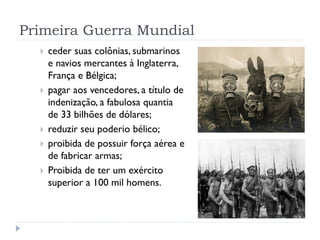 Primeira Guerra Mundial
 ceder suas colônias, submarinos
e navios mercantes à Inglaterra,
França e Bélgica;
 pagar aos vencedores, a título de
indenização, a fabulosa quantia
de 33 bilhões de dólares;
 reduzir seu poderio bélico;
 proibida de possuir força aérea e
de fabricar armas;
 Proibida de ter um exército
superior a 100 mil homens.
 