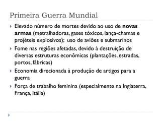 Primeira Guerra Mundial
 Elevado número de mortes devido ao uso de novas
armas (metralhadoras, gases tóxicos, lança-chamas e
projéteis explosivos); uso de aviões e submarinos
 Fome nas regiões afetadas, devido à destruição de
diversas estruturas econômicas (plantações, estradas,
portos, fábricas)
 Economia direcionada à produção de artigos para a
guerra
 Força de trabalho feminina (especialmente na Inglaterra,
França, Itália)
 