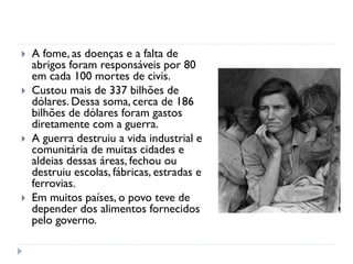  A fome, as doenças e a falta de
abrigos foram responsáveis por 80
em cada 100 mortes de civis.
 Custou mais de 337 bilhões de
dólares. Dessa soma, cerca de 186
bilhões de dólares foram gastos
diretamente com a guerra.
 A guerra destruiu a vida industrial e
comunitária de muitas cidades e
aldeias dessas áreas, fechou ou
destruiu escolas, fábricas, estradas e
ferrovias.
 Em muitos países, o povo teve de
depender dos alimentos fornecidos
pelo governo.
 