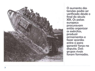 O aumento das
tensões podia ser
verificado desde o
final do século
XIX. Os países
europeus
procuravam
então organizar
os exércitos,
produzir
armamentos e
fazer acordos
entre si para
garantir força na
disputa. Dois
grupos rivais
foram formados.
 