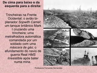De cima para baixo e da esquerda para a direita:   Trincheiras na Frente Ocidental; o avião bi-planador  Sopwith Camel ; um tanque britânico Mark I cruzando uma trincheira; uma metralhadora automática comandada por um soldado com uma  máscara de gás ; o afundamento do navio de guerra Real  HMS Irresistible  após bater numa mina.  