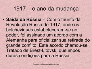 1917 – o ano da mudança Saída da Rússia  – Com o triunfo da Revolução Russa de 1917, onde os bolcheviques estabeleceram-se no poder, foi assinado um acordo com a Alemanha para oficializar sua retirada do grande conflito. Este acordo chamou-se Tratado de Brest-Litovsk, que impôs duras condições para a Rússia.  