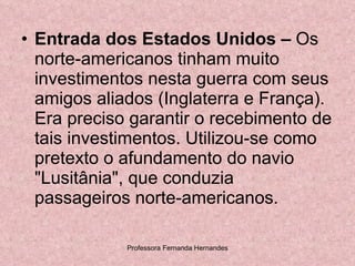 Entrada dos Estados Unidos –  Os norte-americanos tinham muito investimentos nesta guerra com seus amigos aliados (Inglaterra e França). Era preciso garantir o recebimento de tais investimentos. Utilizou-se como pretexto o afundamento do navio "Lusitânia", que conduzia passageiros norte-americanos.  