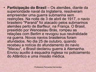 Participação do Brasil  – Os alemães, diante da superioridade naval da Inglaterra, resolveram empreender uma guerra submarina sem restrições. Na noite de 3 de abril de 1917, o navio brasileiro "Paraná" foi atacado pelos submarinos alemães perto de Barfleur, na França. O Brasil, presidido por Wenceslau Brás, rompeu as relações com Berlim e revogou sua neutralidade na guerra. Novos navios brasileiros foram afundados. No dia 25 de outubro, quando recebeu a notícia do afundamento do navio "Macau", o Brasil declarou guerra à Alemanha. Enviou auxilio à esquadra inglesa no policiamento do Atlântico e uma missão médica.  