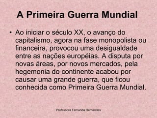 A Primeira Guerra Mundial   Ao iniciar o século XX, o avanço do capitalismo, agora na fase monopolista ou financeira, provocou uma desigualdade entre as nações européias. A disputa por novas áreas, por novos mercados, pela hegemonia do continente acabou por causar uma grande guerra, que ficou conhecida como Primeira Guerra Mundial.  