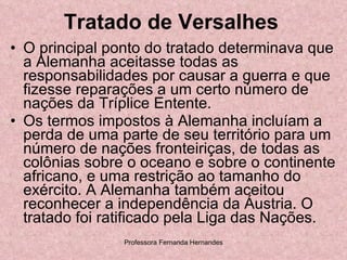 Tratado de Versalhes O principal ponto do tratado determinava que a Alemanha aceitasse todas as responsabilidades por causar a guerra e que fizesse reparações a um certo número de nações da Tríplice Entente. Os termos impostos à Alemanha incluíam a perda de uma parte de seu território para um número de nações fronteiriças, de todas as colônias sobre o oceano e sobre o continente africano, e uma restrição ao tamanho do exército. A Alemanha também aceitou reconhecer a independência da Áustria. O tratado foi ratificado pela Liga das Nações.  