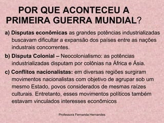 POR QUE ACONTECEU A PRIMEIRA GUERRA MUNDIAL ? a) Disputas econômicas  as grandes potências industrializadas buscavam dificultar a expansão dos países entre as nações industrais concorrentes.  b) Disputa Colonial –  Neocolonialismo: as potências industrializadas disputam por colônias na África e Ásia. c)   Conflitos nacionalistas:  em diversas regiões surgiram movimentos nacionalistas com objetivo de agrupar sob um mesmo Estado, povos considerados de mesmas raízes culturais. Entretanto, esses movimentos políticos também estavam vinculados interesses econômicos 
