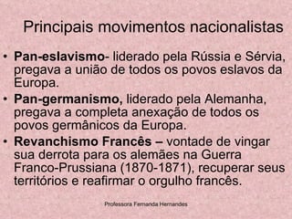 Principais movimentos nacionalistas Pan-eslavismo - liderado pela Rússia e Sérvia, pregava a união de todos os povos eslavos da Europa. Pan-germanismo,  liderado pela Alemanha, pregava a completa anexação de todos os povos germânicos da Europa.  Revanchismo Francês –  vontade de vingar sua derrota para os alemães na Guerra Franco-Prussiana (1870-1871), recuperar seus territórios e reafirmar o orgulho francês. 