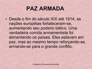 PAZ ARMADA   Desde o fim do século XIX até 1914, as nações européias fortaleceram-se, aumentando seu poderio bélico. Uma verdadeira corrida armamentista foi alimentando os países. Eles estavam em paz, mas ao mesmo tempo reforçando-se, armando-se para o grande conflito.  