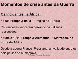 Momentos de crise antes da Guerra Os Incidentes na África  * 1881 França X Itália  ->   região da Tunísia Os franceses venceram deixando os italianos ressentidos. * 1905 e 1911, França X Alemanha  ->  Marrocos, no norte da África.  Desde a guerra Franco- Prussiana, a rivalidade entre os dois países só aumentava. 