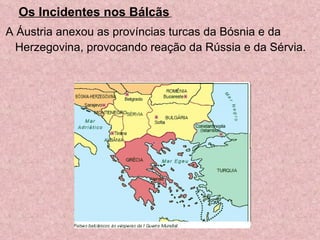   Os Incidentes nos Bálcãs   A Áustria anexou as províncias turcas da Bósnia e da Herzegovina, provocando reação da Rússia e da Sérvia. 