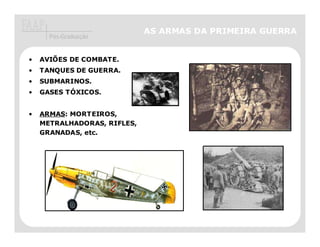 AS ARMAS DA PRIMEIRA GUERRA
      Pós-Graduação


•   AVIÕES DE COMBATE.
•   TANQUES DE GUERRA.
•   SUBMARINOS.
•   GASES TÓXICOS.


•   ARMAS: MORTEIROS,
    METRALHADORAS, RIFLES,
    GRANADAS, etc.
 