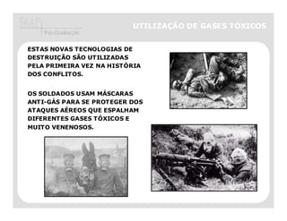 UTILIZAÇÃO DE GASES TÓXICOS
    Pós-Graduação

ESTAS NOVAS TECNOLOGIAS DE
DESTRUIÇÃO SÃO UTILIZADAS
PELA PRIMEIRA VEZ NA HISTÓRIA
DOS CONFLITOS.


OS SOLDADOS USAM MÁSCARAS
ANTI-GÁS PARA SE PROTEGER DOS
ATAQUES AÉREOS QUE ESPALHAM
DIFERENTES GASES TÓXICOS E
MUITO VENENOSOS.
 