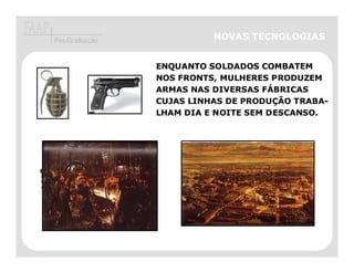 Pós-Graduação                       NOVAS TECNOLOGIAS


                             ENQUANTO SOLDADOS COMBATEM
                             NOS FRONTS, MULHERES PRODUZEM
                             ARMAS NAS DIVERSAS FÁBRICAS
                             CUJAS LINHAS DE PRODUÇÃO TRABA-
                             LHAM DIA E NOITE SEM DESCANSO.




EM CIDADES EUROPÉIAS A
PARTICIPAÇÃO DE MULHERES
OPERÁRIAS NA FABRICAÇÃO DE
ARMAMENTOS É GRANDE.
 