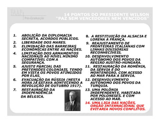 14 PONTOS DO PRESIDENTE WILSON
      Pós-Graduação   “PAZ SEM VENCEDORES NEM VENCIDOS”
                                              VENCIDOS”



1.   ABOLIÇÃO DA DIPLOMACIA        8. A RESTITUIÇÃO DA ALSACIA E
     SECRETA, ACORDOS PÚBLICOS.       LORENA À FRANÇA.
2.   LIBERDADE DOS MARES.          9. REAJUSTAMENTO DE
3.   ELIMINAÇÃO DAS BARREIRAS         FRONTEIRAS ITALIANAS COM
     ECONÔMICAS ENTRE AS NAÇÕES.      LINHAS DIVISÓRIAS
4.   LIMITAÇÃO DOS ARMAMENTOS         RECONHECÍVEIS.
     NACIONAIS AO NÍVEL MÍNIMO     10. DESENVOLVIMENTO
     COMPATÍVEL COM A                 AUTÔNOMO DOS POVOS DA
     SEGURANÇA.                       REGIÃO AUSTRO-HÚNGARA.
5.   AJUSTE PARCIAL DAS            11. RESTAURAÇÃO DA ROMÊNIA,
     PRETENSÕES COLONIAIS, TENDO      DA SÉRVIA E DO
     EM VISTA OS POVOS ATINGIDOS      MONTENEGRO, COM ACESSO
     POR ELAS.                        AO MAR PARA A SÉRVIA.
6.   EVACUAÇÃO DA RÚSSIA (NESTA    12. DESENVOLVIMENTO
     HORA JÁ ESTAVA AONTECENDO A      AUTÔNOMO DOS POVOS DA
     REVOLUÇÃO DE OUTUBRO 1917).      TURQUIA.
7.   RESTAURAÇÃO DA                13. UMA POLÔNIA
     INDEPENDÊNCIA                    INDEPENDENTE, HABITADA
     DA BÉLGICA.                      POR POLONESES. E COM
                                      ACESSO AO MAR.
                                   14. UMA LIGA DAS NAÇÕES,
                                      ORGÃO INTERNACIONAL QUE
                                      EVITARIA NOVOS CONFLITOS.
 