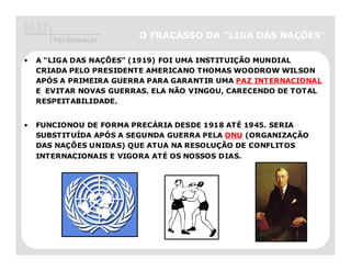 Pós-Graduação
                        O FRACASSO DA “LIGA DAS NAÇÕES”

•   A “LIGA DAS NAÇÕES” (1919) FOI UMA INSTITUIÇÃO MUNDIAL
    CRIADA PELO PRESIDENTE AMERICANO THOMAS WOODROW WILSON
    APÓS A PRIMEIRA GUERRA PARA GARANTIR UMA PAZ INTERNACIONAL
    E EVITAR NOVAS GUERRAS. ELA NÃO VINGOU, CARECENDO DE TOTAL
    RESPEITABILIDADE.


•   FUNCIONOU DE FORMA PRECÁRIA DESDE 1918 ATÉ 1945. SERIA
    SUBSTITUÍDA APÓS A SEGUNDA GUERRA PELA ONU (ORGANIZAÇÃO
    DAS NAÇÕES UNIDAS) QUE ATUA NA RESOLUÇÃO DE CONFLITOS
    INTERNACIONAIS E VIGORA ATÉ OS NOSSOS DIAS.
 