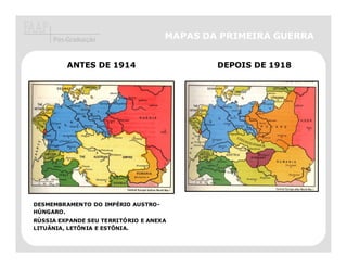 Pós-Graduação                  MAPAS DA PRIMEIRA GUERRA


         ANTES DE 1914                      DEPOIS DE 1918




DESMEMBRAMENTO DO IMPÉRIO AUSTRO-
HÚNGARO.
RÚSSIA EXPANDE SEU TERRITÓRIO E ANEXA
LITUÂNIA, LETÔNIA E ESTÔNIA.
 