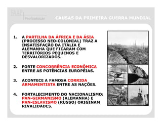 Pós-Graduação   CAUSAS DA PRIMEIRA GUERRA MUNDIAL



1.   A PARTILHA DA ÁFRICA E DA ÁSIA
     (PROCESSO NEO-COLONIAL) TRAZ A
     INSATISFAÇÃO DA ITÁLIA E
     ALEMANHA QUE FICARAM COM
     TERRITÓRIOS PEQUENOS E
     DESVALORIZADOS.

2.   FORTE CONCORRÊNCIA ECONÔMICA
     ENTRE AS POTÊNCIAS EUROPÉIAS.

3.   ACONTECE A FAMOSA CORRIDA
     ARMAMENTISTA ENTRE AS NAÇÕES.

4.   FORTALECIMENTO DO NACIONALISMO:
     PAN-GERMANISMO (ALEMANHA) E
     PAN-ESLAVISMO (RUSSO) ORIGINAM
     RIVALIDADES.
 