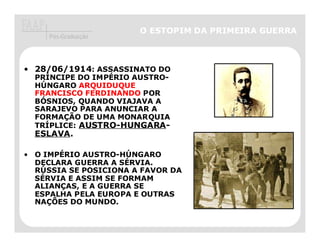 O ESTOPIM DA PRIMEIRA GUERRA
     Pós-Graduação




• 28/06/1914: ASSASSINATO DO
  PRÍNCIPE DO IMPÉRIO AUSTRO-
  HÚNGARO ARQUIDUQUE
  FRANCISCO FERDINANDO POR
  BÓSNIOS, QUANDO VIAJAVA A
  SARAJEVO PARA ANUNCIAR A
  FORMAÇÃO DE UMA MONARQUIA
  TRÍPLICE: AUSTRO-HUNGARA
            AUSTRO-HUNGARA-
  ESLAVA.
  ESLAVA.

• O IMPÉRIO AUSTRO-HÚNGARO
  DECLARA GUERRA A SÉRVIA.
  RÚSSIA SE POSICIONA A FAVOR DA   ATENTADO AO IMPERADOR
  SÉRVIA E ASSIM SE FORMAM         FRANCISCO FERDINANDO.
  ALIANÇAS, E A GUERRA SE
  ESPALHA PELA EUROPA E OUTRAS
  NAÇÕES DO MUNDO.
 