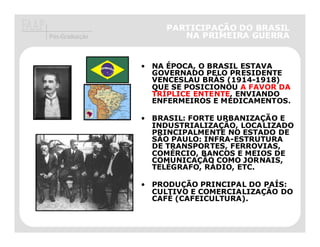 PARTICIPAÇÃO DO BRASIL
   Pós-Graduação                 NA PRIMEIRA GUERRA


                         • NA ÉPOCA, O BRASIL ESTAVA
                           GOVERNADO PELO PRESIDENTE
                           VENCESLAU BRÁS (1914-1918)
                           QUE SE POSICIONOU A FAVOR DA
                           TRÍPLICE ENTENTE, ENVIANDO
                           ENFERMEIROS E MEDICAMENTOS.

                         • BRASIL: FORTE URBANIZAÇÃO E
                           INDUSTRIALIZAÇÃO, LOCALIZADO
                           PRINCIPALMENTE NO ESTADO DE
                           SÃO PAULO: INFRA-ESTRUTURA
                           DE TRANSPORTES, FERROVIAS,
                           COMÉRCIO, BANCOS E MEIOS DE
                           COMUNICAÇÃO COMO JORNAIS,
O PRESIDENTE DO BRASIL     TELÉGRAFO, RÁDIO, ETC.
       VENCESLAU BRÁS

                         • PRODUÇÃO PRINCIPAL DO PAÍS:
                           CULTIVO E COMERCIALIZAÇÃO DO
                           CAFÉ (CAFEICULTURA).
 